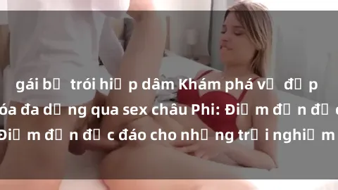 gái bị trói hiếp dâm Khám phá vẻ đẹp tự nhiên và văn hóa đa dạng qua sex châu Phi: Điểm đến độc đáo cho những trải nghiệm khó quên