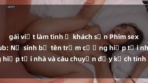 gái việt làm tình ở khách sạn Phim sex cưỡng hiếp vietsub: Nữ sinh bị tên trộm cưỡng hiếp tại nhà và câu chuyện đầy kịch tính của vietsub