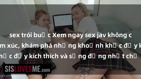 sex trói buộc Xem ngay sex jav không che để thỏa mãn cảm xúc, khám phá những khoảnh khắc đầy kích thích và sống động nhất chỉ trong click!