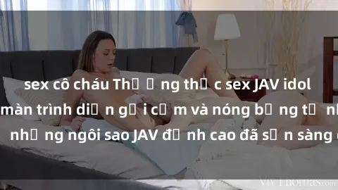 sex cô cháu Thưởng thức sex JAV idol miễn phí: Những màn trình diễn gợi cảm và nóng bỏng từ những ngôi sao JAV đỉnh cao đã sẵn sàng để bạn khám phá.