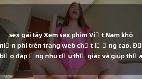 sex gái tây Xem sex phim Việt Nam không che hoàn toàn miễn phí trên trang web chất lượng cao. Đảm bảo đáp ứng nhu cầu thị giác và giúp thỏa mãn mong muốn của bạn.