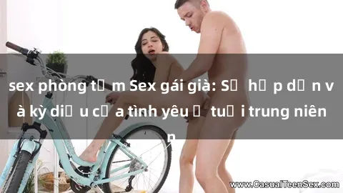 sex phòng tắm Sex gái già: Sự hấp dẫn và kỳ diệu của tình yêu ở tuổi trung niên