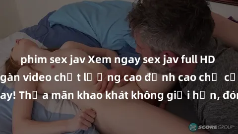 phim sex jav Xem ngay sex jav full HD miễn phí - Hàng ngàn video chất lượng cao đỉnh cao chỉ cần click vào ngay! Thỏa mãn khao khát không giới hạn, đón chờ những trải nghiệm mới lạ!