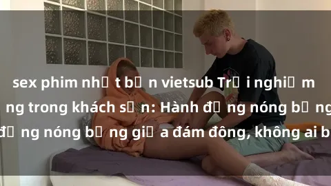 sex phim nhật bản vietsub Trải nghiệm sex sinh viên sôi động trong khách sạn: Hành động nóng bỏng giữa đám đông, không ai bị bỏ lỡ