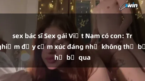 sex bác sĩ Sex gái Việt Nam có con: Trải nghiệm đầy cảm xúc đáng nhớ không thể bỏ qua