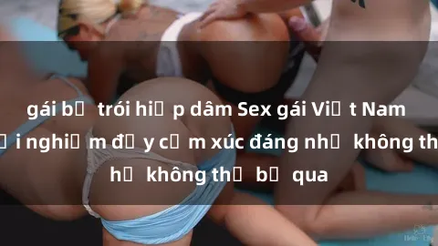 gái bị trói hiếp dâm Sex gái Việt Nam có con: Trải nghiệm đầy cảm xúc đáng nhớ không thể bỏ qua