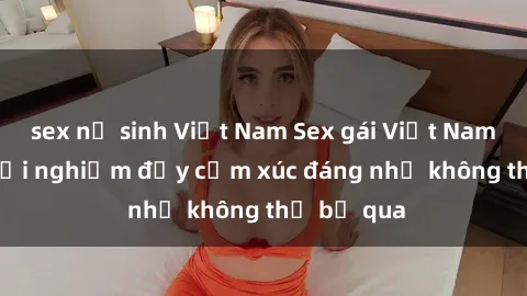 sex nữ sinh Việt Nam Sex gái Việt Nam có con: Trải nghiệm đầy cảm xúc đáng nhớ không thể bỏ qua