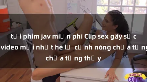 tải phim jav miễn phí Clip sex gây sốc: Loạt video mới nhất hé lộ cảnh nóng chưa từng thấy
