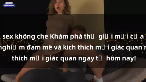 sex không che Khám phá thế giới mới của sex online: trải nghiệm đam mê và kích thích mọi giác quan ngay từ hôm nay!