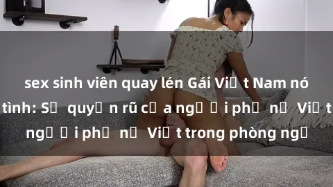 sex sinh viên quay lén Gái Việt Nam nóng bỏng khi làm tình: Sự quyến rũ của người phụ nữ Việt trong phòng ngủ