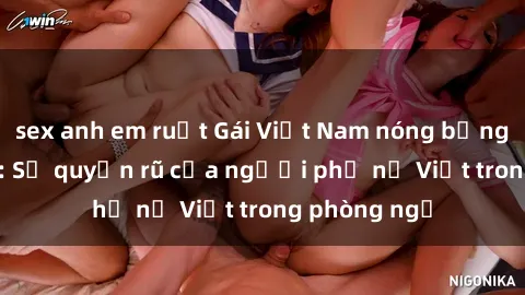 sex anh em ruột Gái Việt Nam nóng bỏng khi làm tình: Sự quyến rũ của người phụ nữ Việt trong phòng ngủ