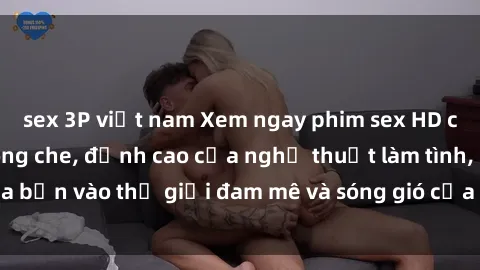 sex 3P việt nam Xem ngay phim sex HD chất lượng cao không che, đỉnh cao của nghệ thuật làm tình, đưa bạn vào thế giới đam mê và sóng gió của tình yêu không giới hạn.