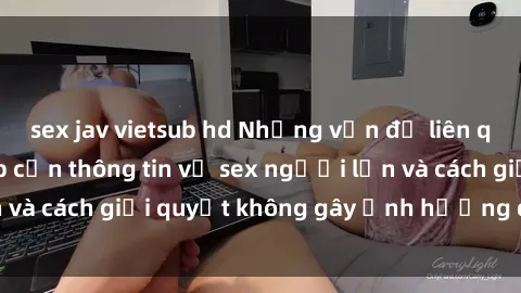 sex jav vietsub hd Những vấn đề liên quan đến việc tiếp cận thông tin về sex người lớn và cách giải quyết không gây ảnh hưởng đến trẻ em