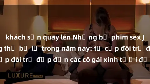 khách sạn quay lén Những bộ phim sex JAV hot nhất không thể bỏ lỡ trong năm nay: từ cặp đôi trẻ đẹp đến các cô gái xinh tươi đầy sức hút.