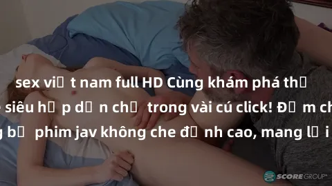 sex việt nam full HD Cùng khám phá thế giới jav không che siêu hấp dẫn chỉ trong vài cú click! Đắm chìm trong những bộ phim jav không che đỉnh cao, mang lại trải nghiệm thú vị và đầy kích thích.