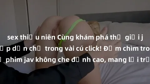 sex thiếu niên Cùng khám phá thế giới jav không che siêu hấp dẫn chỉ trong vài cú click! Đắm chìm trong những bộ phim jav không che đỉnh cao, mang lại trải nghiệm thú vị và đầy kích thích.