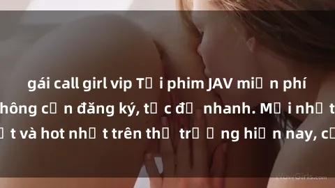 gái call girl vip Tải phim JAV miễn phí chất lượng cao, không cần đăng ký, tốc độ nhanh. Mới nhất và hot nhất trên thị trường hiện nay, cập nhật hàng ngày.