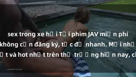 sex trong xe hơi Tải phim JAV miễn phí chất lượng cao, không cần đăng ký, tốc độ nhanh. Mới nhất và hot nhất trên thị trường hiện nay, cập nhật hàng ngày.