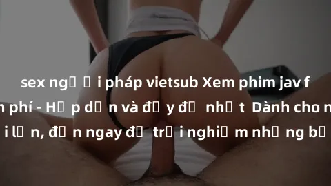 sex người pháp vietsub Xem phim jav full HD online miễn phí - Hấp dẫn và đầy đủ nhất  Dành cho người lớn, đến ngay để trải nghiệm những bộ phim hấp dẫn và hấp dẫn.
