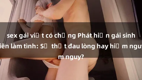 sex gái việt có chồng Phát hiện gái sinh viên làm tình: Sự thật đau lòng hay hiểm nguy?