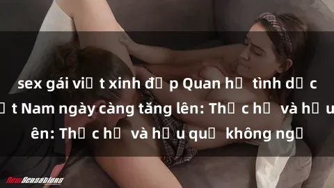 sex gái việt xinh đẹp Quan hệ tình dục của nữ sinh Việt Nam ngày càng tăng lên: Thực hư và hậu quả không ngờ