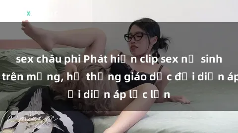 sex châu phi Phát hiện clip sex nữ sinh gây sốc trên mạng, hệ thống giáo dục đối diện áp lực lớn