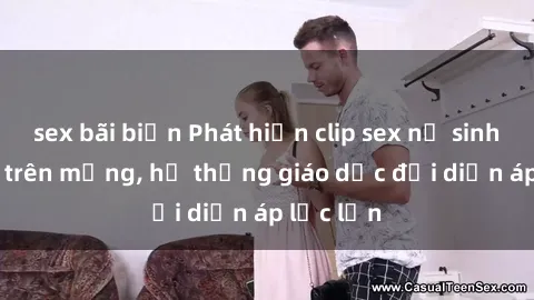 sex bãi biển Phát hiện clip sex nữ sinh gây sốc trên mạng, hệ thống giáo dục đối diện áp lực lớn