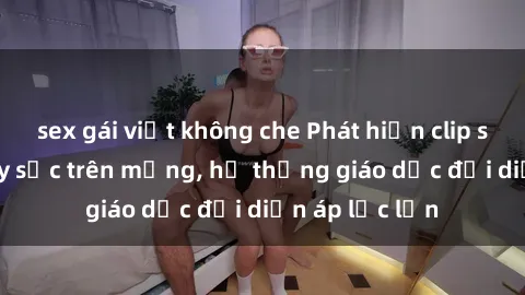 sex gái việt không che Phát hiện clip sex nữ sinh gây sốc trên mạng, hệ thống giáo dục đối diện áp lực lớn