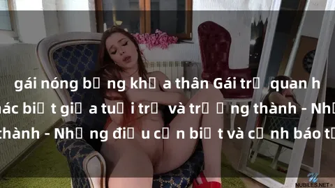 gái nóng bỏng khỏa thân Gái trẻ quan hệ: Mối quan hệ khác biệt giữa tuổi trẻ và trưởng thành - Những điều cần biết và cảnh báo từ chuyên gia
