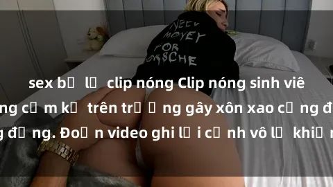 sex bị lộ clip nóng Clip nóng sinh viên gây sốc: Hành động cấm kỵ trên trường gây xôn xao cộng đồng. Đoạn video ghi lại cảnh vô lễ khiến dư luận bức xúc.