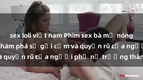 sex loli việt nam Phim sex bà mẹ nóng bỏng: Hành trình khám phá sự gợi cảm và quyến rũ của người phụ nữ trưởng thành.