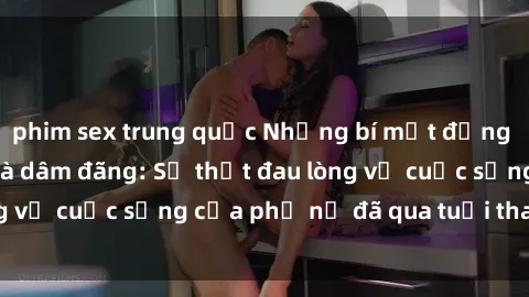 phim sex trung quốc Những bí mật đằng sau vẻ ngoài gái già dâm đãng: Sự thật đau lòng về cuộc sống của phụ nữ đã qua tuổi thanh xuân