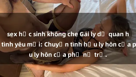 sex học sinh không che Gái ly dị quan hệ tìm kiếm tình yêu mới: Chuyện tình hậu ly hôn của phụ nữ trẻ.
