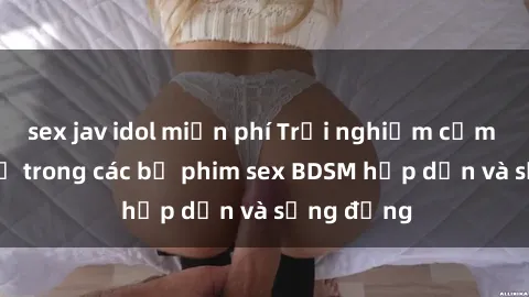 sex jav idol miễn phí Trải nghiệm cảm giác mới lạ trong các bộ phim sex BDSM hấp dẫn và sống động
