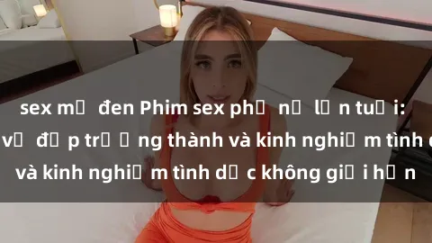 sex mỹ đen Phim sex phụ nữ lớn tuổi: Sức hút đằng sau vẻ đẹp trưởng thành và kinh nghiệm tình dục không giới hạn