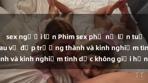 sex người lớn Phim sex phụ nữ lớn tuổi: Sức hút đằng sau vẻ đẹp trưởng thành và kinh nghiệm tình dục không giới hạn