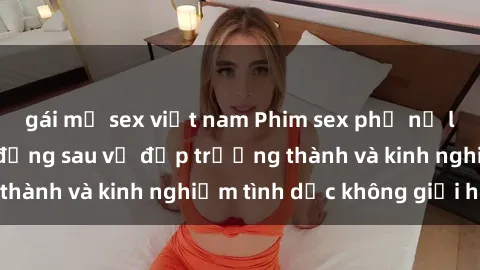 gái mỹ sex việt nam Phim sex phụ nữ lớn tuổi: Sức hút đằng sau vẻ đẹp trưởng thành và kinh nghiệm tình dục không giới hạn