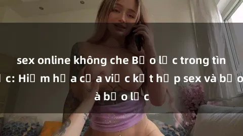 sex online không che Bạo lực trong tình dục: Hiểm họa của việc kết hợp sex và bạo lực