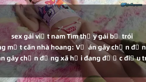 sex gái việt nam Tìm thấy gái bị trói và bị hiếp dâm trong một căn nhà hoang: Vụ án gây chấn động xã hội đang được điều tra vào.