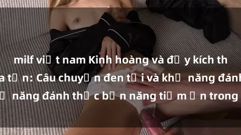 milf việt nam Kinh hoàng và đầy kích thích với phim sex tra tấn: Câu chuyện đen tối và khả năng đánh thức bản năng tiềm ẩn trong con người