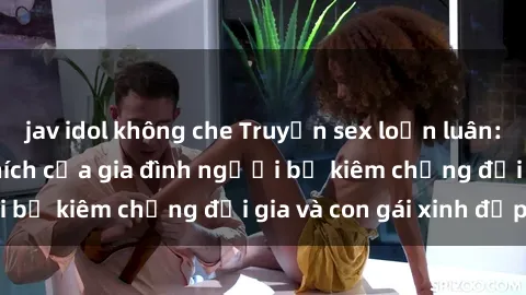 jav idol không che Truyện sex loạn luân: Bí mật đầy kích thích của gia đình người bố kiêm chồng đại gia và con gái xinh đẹp
