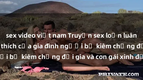 sex video việt nam Truyện sex loạn luân: Bí mật đầy kích thích của gia đình người bố kiêm chồng đại gia và con gái xinh đẹp