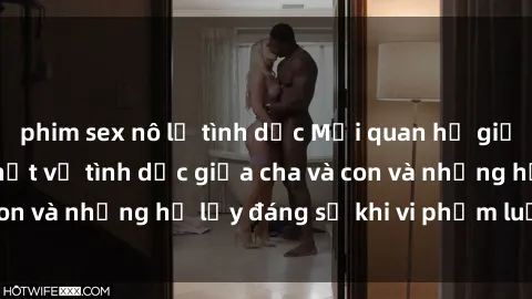 phim sex nô lệ tình dục Mối quan hệ giữa cha và con: Sự thật về tình dục giữa cha và con và những hệ lụy đáng sợ khi vi phạm luật pháp.