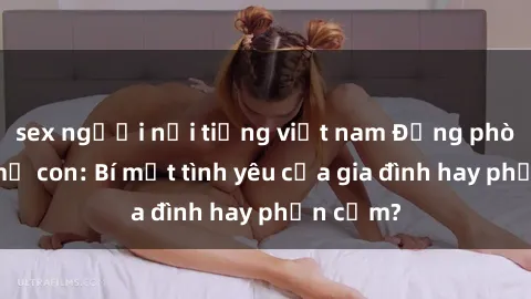 sex người nổi tiếng việt nam Động phòng sex mẹ con: Bí mật tình yêu của gia đình hay phản cảm?