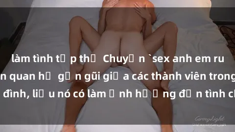 làm tình tập thể Chuyện `sex anh em ruột` - Đề cập đến quan hệ gần gũi giữa các thành viên trong gia đình, liệu nó có làm ảnh hưởng đến tình cảm gia đình hay không?