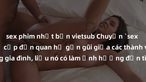 sex phim nhật bản vietsub Chuyện `sex anh em ruột` - Đề cập đến quan hệ gần gũi giữa các thành viên trong gia đình, liệu nó có làm ảnh hưởng đến tình cảm gia đình hay không?