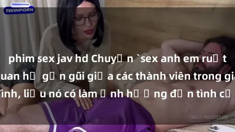 phim sex jav hd Chuyện `sex anh em ruột` - Đề cập đến quan hệ gần gũi giữa các thành viên trong gia đình, liệu nó có làm ảnh hưởng đến tình cảm gia đình hay không?