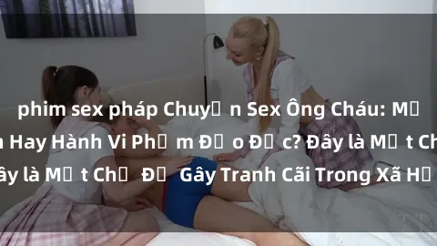 phim sex pháp Chuyện Sex Ông Cháu: Mối Quan Hệ Gia Đình Hay Hành Vi Phạm Đạo Đức? Đây là Một Chủ Đề Gây Tranh Cãi Trong Xã Hội Hiện Nay.
