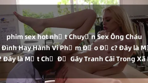 phim sex hot nhất Chuyện Sex Ông Cháu: Mối Quan Hệ Gia Đình Hay Hành Vi Phạm Đạo Đức? Đây là Một Chủ Đề Gây Tranh Cãi Trong Xã Hội Hiện Nay.
