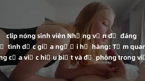 clip nóng sinh viên Những vấn đề đáng quan tâm về quan hệ tình dục giữa người họ hàng: Tầm quan trọng của việc hiểu biết và đề phòng trong việc tiếp xúc trong gia đình.